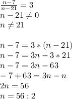 \frac{n-7}{n-21}= 3 \\ &#10;n-21 \neq 0 \\ &#10;n \neq 21 \\ \\ &#10;n - 7 = 3*(n-21) \\ &#10;n-7= 3n - 3*21 \\ &#10;n - 7 = 3n -63 \\ &#10;-7 + 63 = 3n - n \\ &#10;2n = 56 \\ &#10;n = 56 : 2&#10;&#10;