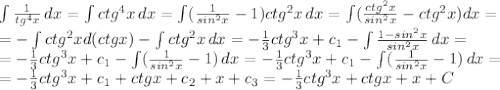 \int\limits \frac{1}{tg^4x} \, dx = \int\limits ctg^4x \, dx= \int\limits ( \frac{1}{sin^2x} -1)ctg^2x \, dx= \int\limits ( \frac{ctg^2x}{sin^2x}-ctg^2x) dx= \\ = -\int\limits ctg^2xd(ctgx) - \int\limits ctg^2x \, dx= -\frac{1}{3} ctg^3x+c_1- \int\limits \frac{1-sin^2x}{sin^2x} \, dx = \\ =- \frac{1}{3} ctg^3x+c_1- \int\limits ( \frac{1}{sin^2x}-1) \, dx=-\frac{1}{3} ctg^3x+c_1- \int\limits ( \frac{1}{sin^2x}-1) \, dx= \\ =-\frac{1}{3} ctg^3x+c_1+ctgx+c_2+x+c_3=-\frac{1}{3} ctg^3x+ctgx+x+C