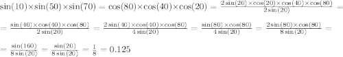 \sin(10) \times \sin(50) \times \sin(70) = \cos(80) \times \cos(40) \times \cos(20) = \frac{2 \sin(20) \times \cos(20) \times \cos(40) \times \cos(80) }{2 \sin(20) } = \\ = \frac{ \sin(40) \times \cos(40) \times \cos(80) }{2 \sin(20) } = \frac{2 \sin(40) \times \cos(40) \times \cos(80) }{4 \sin(20) } = \frac{ \sin(80) \times \cos(80) }{4 \sin(20) } = \frac{2 \sin(80) \times \cos(80) }{8 \sin(20) } = \\ = \frac{ \sin(160) }{8 \sin(20) } = \frac{ \sin(20) }{8 \sin(20) } = \frac{1}{8} = 0.125