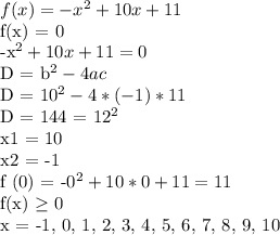 f(x) = -x^2 + 10x + 11&#10;&#10;f(x) = 0&#10;&#10;-x^2 + 10x + 11 = 0&#10;&#10;D = b^2 - 4ac&#10;&#10;D = 10^2 - 4 * (-1) * 11&#10;&#10;D = 144 = 12^2&#10;&#10;x1 = 10&#10;&#10;x2 = -1&#10;&#10;f (0) = -0^2 + 10 * 0 + 11 = 11&#10;&#10;f(x) \geq 0&#10;&#10;x = -1, 0, 1, 2, 3, 4, 5, 6, 7, 8, 9, 10&#10;&#10;