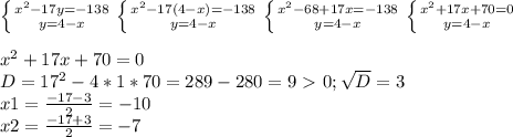 \left \{ {{ x^{2} -17y=-138} \atop {y=4-x}} \right. \left \{ {{x^{2} -17(4-x)=-138} \atop {y=4-x}} \right. \left \{ {x^{2} -68+17x=-138} \atop {y=4-x}} \right. \left \{ {{x^{2} +17x+70=0} \atop {y=4-x}} \right. \\ \\ x^{2} +17x+70=0 \\ D= 17^{2} -4*1*70=289-280=9\ \textgreater \ 0; \sqrt{D} =3 \\ x1= \frac{-17-3}{2} =-10 \\ x2=\frac{-17+3}{2}=-7 \\