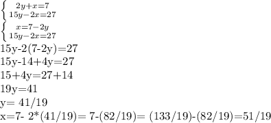 \left \{ {{2y+x=7} \atop {15y-2x=27}} \right. &#10;&#10; \left \{ {{x=7-2y} \atop {15y-2x=27}} \right. &#10;&#10; 15y-2(7-2y)=27&#10;&#10;15y-14+4y=27&#10;&#10;15+4y=27+14&#10;&#10;19y=41&#10;&#10;y= 41/19&#10;&#10;x=7- 2*(41/19)= 7-(82/19)= (133/19)-(82/19)=51/19