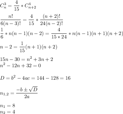 \displaystyle C_{n}^{3}= \frac{4}{15} *C_{n+2}^{4} \\ \\ \frac{n!}{6(n-3)!}= \frac{4}{15} * \frac{(n+2)!}{24(n-2)!} \\ \\ \frac{1}{6}*n(n-1)(n-2)= \frac{4}{15*24}*n(n-1)(n+1)(n+2) \\ \\ n-2= \frac{1}{15}(n+1)(n+2) \\ \\ 15n-30=n^{2}+3n+2 \\ n^{2}-12n+32=0 \\ \\ D=b^{2}-4ac=144-128=16 \\ \\ n_{1,2}= \frac{-bб \sqrt{D}}{2a} \\ \\ n_{1}=8 \\ n_{2}=4