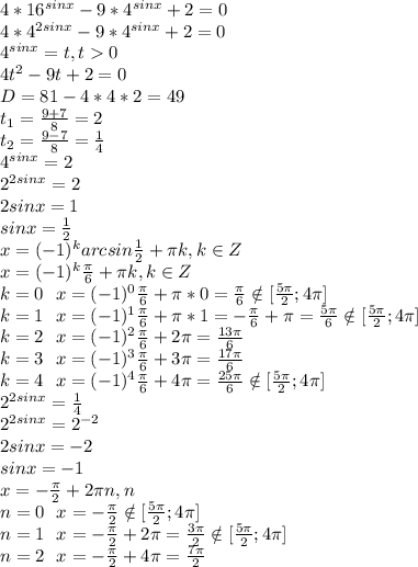 4*16^{sinx}-9*4^{sinx}+2=0\\4*4^{2sinx}-9*4^{sinx}+2=0\\4^{sinx}=t, t0\\4t^2-9t+2=0\\D=81-4*4*2=49\\t_1=\frac{9+7}{8}=2\\t_2= \frac{9-7}{8}= \frac{1}{4}\\4^{sinx}=2\\2^{2sinx}=2\\2sinx=1\\sinx= \frac{1}{2}\\x=(-1)^karcsin\frac{1}{2} + \pi k, k\in Z\\x=(-1)^k\frac{ \pi }{6} + \pi k, k\in Z\\k=0\:\:\:x=(-1)^0\frac{ \pi }{6} + \pi *0= \frac{ \pi }{6} \notin [ \frac{5 \pi }{2};4 \pi ]\\k=1\:\:\:x=(-1)^1\frac{ \pi }{6} + \pi *1= -\frac{ \pi }{6}+ \pi = \frac{5 \pi }{6} \notin [ \frac{5 \pi }{2};4 \pi ]\\&#10;k=2\:\:\:x=(-1)^2\frac{ \pi }{6} + 2\pi= \frac{13 \pi }{6} \\&#10;k=3\:\:\:x=(-1)^3\frac{ \pi }{6} + 3\pi= \frac{17 \pi }{6} \\&#10;k=4\:\:\:x=(-1)^4\frac{ \pi }{6} + 4\pi= \frac{25 \pi }{6} \notin [ \frac{5 \pi }{2};4 \pi ]\\2^{2sinx}= \frac{1}{4}\\2^{2sinx}= 2^{-2} \\2sinx=-2\\sinx=-1\\x=- \frac{ \pi }{2} +2 \pi n, n\inZ\\n=0\:\:\:x=- \frac{ \pi }{2} \notin [ \frac{5 \pi }{2};4 \pi ]\\n=1\:\:\:x=- \frac{ \pi }{2} +2 \pi = \frac{3 \pi }{2} \notin [ \frac{5 \pi }{2};4 \pi ]\\n=2\:\:\:x=- \frac{ \pi }{2} +4 \pi = \frac{7 \pi }{2}