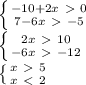 \left \{ {{-10+2x\ \textgreater \ 0} \atop {7-6x\ \textgreater \ -5}} \right. \\&#10; \left \{ {{2x\ \textgreater \ 10} \atop {-6x\ \textgreater \ -12}} \right. \\&#10; \left \{ {{x\ \textgreater \ 5} \atop {x\ \textless \ 2}} \right. \\&#10;