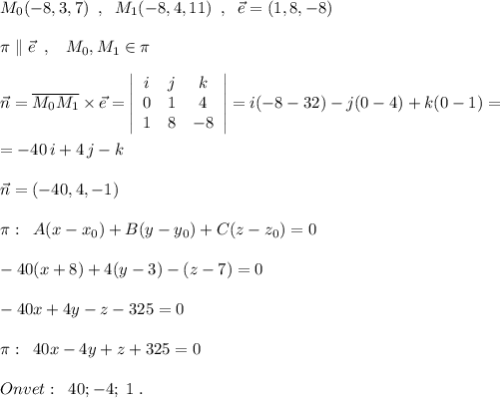 M_0(-8,3,7)\; \; ,\; \; M_1(-8,4,11)\; \; ,\; \; \vec{e}=(1,8,-8)\\\\\pi \parallel\vec{e}\; \; ,\; \; \; M_0,M_1\in \pi \\\\\vec{n}=\overline {M_0M_1}\times \vec{e}= \left|\begin{array}{ccc}i&j&k\\0&1&4\\1&8&-8\end{array}\right| =i(-8-32)-j(0-4)+k(0-1)=\\\\=-40\, i+4\, j-k\\\\\vec{n}=(-40,4,-1)\\\\\pi :\; \; A(x-x_0)+B(y-y_0)+C(z-z_0)=0\\\\-40(x+8)+4(y-3)-(z-7)=0\\\\-40x+4y-z-325=0\\\\\pi :\; \; 40x-4y+z+325=0\\\\Onvet:\; \; 40;-4;\; 1\; .