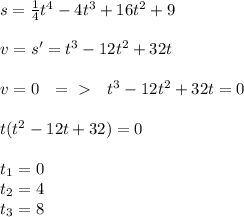 s=\frac{1}{4}t^4-4t^3+16t^2+9 \\ \\ v=s'=t^3-12t^2+32t \\ \\ v=0 \ \ =\ \textgreater \ \ \ t^3-12t^2+32t=0 \\ \\ t(t^2-12t+32)=0 \\ \\ t_1=0 \\ t_2=4 \\ t_3=8