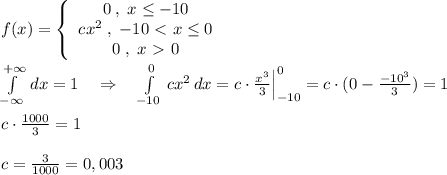 f(x)= \left\{\begin{array}{c}0\; ,\; x\leq -10\\cx^2\; ,\; -10\ \textless \ x\leq 0\\0\; ,\; x\ \textgreater \ 0\end{array}\right \\\\ \int\limits^{+\infty }_{-\infty } \, dx =1\quad \Rightarrow \quad \int \limits _{-10}^0\, cx^2\, dx=c\cdot \frac{x^3}{3}\Big |_{-10}^0=c\cdot (0- \frac{-10^3}{3} )=1\\\\c\cdot \frac{1000}{3}=1\\\\c=\frac{3}{1000}=0,003