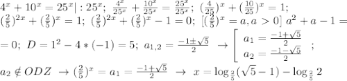4^x+10^x=25^x|:25^x;~\frac{4^x}{25^x}+\frac{10^x}{25^x}=\frac{25^x}{25^x};~(\frac{4}{25})^x+(\frac{10}{25})^x=1;~\\(\frac{2}{5})^{2x}+(\frac{2}{5})^x=1;~(\frac{2}{5})^{2x}+(\frac{2}{5})^x-1=0;~[(\frac{2}{5})^x=a,a\ \textgreater \ 0]~a^2+a-1=\\=0;~D=1^2-4*(-1)=5;~a_{1,2}=\frac{-1б\sqrt{5}}{2}~\to\left[\begin{array}{ccc}a_1=\frac{-1+\sqrt{5}}{2}\\a_2=\frac{-1-\sqrt{5}}{2}\end{array}\right;~\\a_2 \notin ODZ~\to(\frac{2}{5})^x=a_1=\frac{-1+\sqrt{5}}{2}~\to~x=\log_{\frac{2}{5}}(\sqrt{5}-1)-\log_{\frac{2}{5}}2