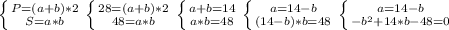 \left \{ {{P = (a + b) * 2} \atop {S = a * b}} \right. &#10; \left \{ {{28 = (a + b) *2} \atop {48 = a * b}} \right. &#10; \left \{ {{a + b = 14} \atop {a * b = 48}} \right.&#10; \left \{ {{a = 14 - b} \atop {(14 - b) * b = 48}} \right.&#10; \left \{ {{a = 14 - b} \atop {- b^{2} + 14*b - 48 = 0 }} \right. &#10;&#10;