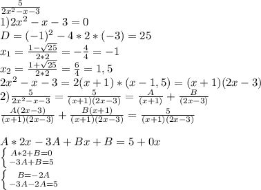 \frac{5}{2x^2-x-3} \\ 1)2x^2-x-3=0 \\ D=(-1)^2-4*2*(-3)=25 \\&#10;x_1= \frac{1- \sqrt{25} }{2*2 } =- \frac{4}{4} =-1 \\ x_2=\frac{1+\sqrt{25} }{2*2 } = \frac{6}4} =1,5 \\&#10;2x^2-x-3=2(x+1)*(x-1,5)=(x+1)(2x-3) \\&#10;2) \frac{5}{2x^2-x-3} = \frac{5}{(x+1)(2x-3) } = \frac{A}{(x+1)} + \frac{B}{(2x-3)} \\&#10; \frac{A(2x-3)}{(x+1)(2x-3)}+ \frac{B(x+1)}{(x+1)(2x-3)} = \frac{5}{(x+1)(2x-3)} }\\ \\&#10;A*2x-3A+Bx+B=5+0x \\ \left \{ {{A*2+B=0\atop {-3A+B=5}} \right. \\ \left \{ {{B=-2A} \atop {-3A-2A=5}} \right. &#10;