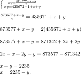 \left \{ {{xy= \frac{873577+x+y}{2} } \atop {xy=435672-1+x+y}} \right. \\ \\ \frac{873577+x+y}{2} =435671+x+y \\ \\ 873577+x+y=2(435671+x+y) \\ \\ 873577+x+y=871342+2x+2y \\ \\ 2x-x+2y-y=873577-871342 \\ \\ x+y=2235 \\ x=2235-y.