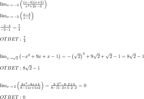 \lim _{x\to \:-3}\left(\frac{\left(x-4\right)\left(x+3\right)}{x^2+2x-3}\right) \\ \\ \lim _{x\to \:-3}\left(\frac{x-4}{x-1}\right) \\ \\ \frac{-3-4}{-3-1}=\frac{7}{4} \\ \\ OTBET : \frac{7}{4} \\ \\ \\ \lim _{x\to \sqrt{2}}\left(-x^3+9x+x-1\right)=-\left(\sqrt{2}\right)^3+9\sqrt{2}+\sqrt{2}-1=8\sqrt{2}-1 \\ \\ OTBET: 8\sqrt{2}-1 \\ \\ \\ \lim _{x\to \:2}\left(\frac{3x^2-8x+4}{8-11x+5x2}\right)=\frac{3\cdot \:2^2-8\cdot \:2+4}{8-11\cdot \:2+5\cdot \:2\cdot \:2}=0 \\ \\ OTBET: 0