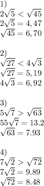 1) \\&#10;2 \sqrt{5} \ \textless \ \sqrt{45} \\&#10;2\sqrt{5}=4,47\\&#10; \sqrt{45} =6,70\\\\2) &#10;&#10; \sqrt{27} \ \textless \ 4 \sqrt{3} \\&#10; \sqrt{27} =5,19\\&#10;4\sqrt{3} =6,92\\\\&#10;3)\\&#10;5 \sqrt{7} \ \textgreater \ \sqrt{63} \\&#10;55 \sqrt{7}=13.2\\&#10;\sqrt{63} =7.93\\\\&#10;4)\\&#10;7 \sqrt{2} \ \textgreater \ \sqrt{72} \\&#10;7\sqrt{2}=9.89\\&#10; \sqrt{72}=8.48