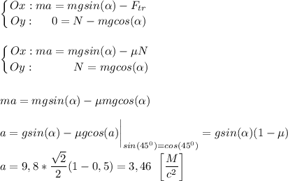 \displaystyle \left \{ {{Ox: ma = mgsin( \alpha ) - F_{tr}} \atop {Oy: \;\;\;\;\;0 = N - mgcos( \alpha )}} \right. \\ \\ \\ \left \{ {{Ox: ma = mgsin( \alpha ) - \mu N} \atop {Oy: \;\;\;\;\;\;\;\;\;\;\;\;N = mgcos( \alpha )}} \right. \\ \\ \\ ma = mgsin( \alpha ) - \mu mgcos( \alpha ) \\ \\ a = gsin( \alpha ) - \mu gcos(a) \bigg|_{sin(45^0) = cos(45^0)} = gsin( \alpha )(1 - \mu) \\ \\ a = 9,8* \frac{ \sqrt{2} }{2}(1 - 0,5) = 3,46 \;\;\bigg[ \frac{M}{c^2} \bigg ]