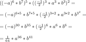 ((-a)^6 * b^7)^5 * (( \frac{-1}{2} )^3*a^3*b^3)^2 = \\ \\ =(-a)^{6*5} * b^{7*5} * ( \frac{-1}{2} )^{3*2} * a^{3*2} * b^{3^2} = \\ \\ =(-a)^{30} * b^{35} * (\frac{-1}{2})^6 * a^6 * b^6 = \\ \\ = \frac{1}{64} * a^{36}*b^{41}