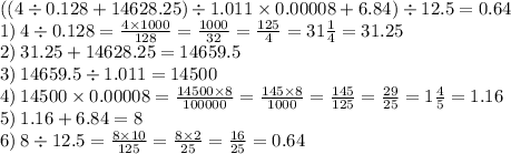 ((4 \div 0.128 + 14628.25) \div 1.011 \times 0.00008 + 6.84) \div 12.5 = 0.64\\ 1) \: 4 \div 0.128 = \frac{4 \times 1000}{128} = \frac{1000}{32} = \frac{125}{4} = 31 \frac{1}{4} = 31.25 \\ 2) \: 31.25 + 14628.25 = 14659.5 \\ 3) \: 14659.5 \div 1.011 = 14500 \\ 4) \: 14500 \times 0.00008 = \frac{14500 \times 8}{100000} = \frac{145 \times 8}{1000} = \frac{145}{125} = \frac{29}{25} = 1 \frac{4}{5} = 1.16 \\ 5) \: 1.16 + 6.84 = 8 \\ 6) \: 8 \div 12.5 = \frac{8 \times 10}{125} = \frac{8 \times 2}{25} = \frac{16}{25} = 0.64