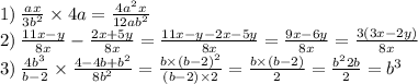 1) \: \frac{ax}{3b ^{2} } \times 4a= \frac{4 {a}^{2} x}{12a {b}^{2} } \\ 2) \: \frac{11x - y}{8x} - \frac{2x + 5y}{8x} = \frac{11x - y - 2x - 5y}{8x} = \frac{9x - 6y}{8x} = \frac{3(3x - 2y)}{8x} \\ 3) \: \frac{4b ^{3} }{b - 2} \times \frac{4 - 4b + {b}^{2} }{8 {b}^{2} } = \frac{b \times (b - 2) ^{2} }{(b - 2) \times 2} = \frac{b \times (b - 2)}{2} = \frac{{b}^{2} 2b}{2} = {b}^{3}