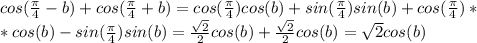 cos( \frac{ \pi }{4}-b)+cos(\frac{ \pi }{4}+b)=cos(\frac{ \pi}{4})cos(b)+sin( \frac{ \pi }{4} ) sin(b)+cos(\frac{ \pi }{4})* \\ *cos(b)-sin(\frac{ \pi }{4})sin(b)= \frac{ \sqrt{2} }{2} cos(b)+ \frac{ \sqrt{2} }{2}cos(b)= \sqrt{2}cos(b)