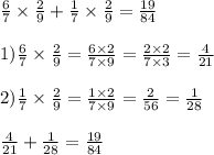 \frac{6}{7} \times \frac{2}{9} + \frac{1}{7} \times \frac{2}{9} = \frac{19}{84} \\ \\ 1) \frac{6}{7} \times \frac{2}{9} = \frac{6 \times 2}{7 \times 9} = \frac{2 \times 2}{7 \times 3} = \frac{4}{21} \\ \\ 2) \frac{1}{7} \times \frac{2}{9} = \frac{1 \times 2}{7 \times 9} = \frac{2}{56} = \frac{1}{28} \\ \\ \frac{4}{21} + \frac{1}{28} = \frac{19}{84}