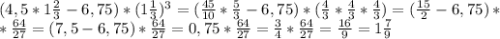 (4,5*1 \frac{2}{3}-6,75)*(1 \frac{1}{3})^3= ( \frac{45}{10} *\frac{5}{3}-6,75 )*(\frac{4}{3}*\frac{4}{3}*\frac{4}{3})= (\frac{15}{2}-6,75)* \\ * \frac{64}{27}=(7,5-6,75)* \frac{64}{27}=0,75*\frac{64}{27}= \frac{3}{4}* \frac{64}{27}= \frac{16}{9}=1 \frac{7}{9}