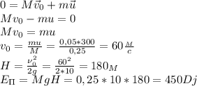 0=M\vec v_0+m\vec u\\&#10;Mv_0-mu=0\\&#10;Mv_0=mu\\&#10;v_0= \frac{mu}{M}= \frac{0,05*300}{0,25}=60 \frac{_M}{c}\\&#10;H= \frac{\nu_0^2}{2g}= \frac{60^2}{2*10} =180_M\\&#10;E_\Pi=MgH=0,25*10*180=450Dj