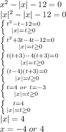 x^2-|x|-12=0 \\ &#10;|x|^2-|x|-12=0 \\ &#10; \left \{ {{t^2-t-12=0} \atop {|x|=t \geq 0}} \right. \\ &#10; \left \{ {{t^2+3t-4t-12=0} \atop {|x|=t \geq 0}} \right. \\&#10; \left \{ {{t(t+3)-4(t+3)=0} \atop {|x|=t \geq 0}} \right. \\&#10; \left \{ {{(t-4)(t+3)=0} \atop {|x|=t \geq 0}} \right.\\&#10; \left \{ {{t=4 \ or \ t = -3} \atop {|x|=t \geq 0}} \right. \\&#10; \left \{ {{t=4} \atop {|x|=t \geq 0}} \right. \\&#10;|x|=4\\&#10;x=-4 \ or \ 4