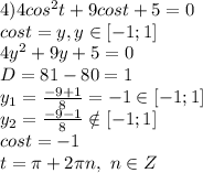 4)4cos^2 t+9 cos t+5=0&#10;\\cost=y,y \in [-1;1]&#10;\\4y^2+9y+5=0&#10;\\D=81-80=1&#10;\\y_1= \frac{-9+1}{8} =-1 \in [-1;1]&#10;\\y_2= \frac{-9-1}{8} \notin [-1;1]&#10;\\cost=-1&#10;\\t=\pi +2\pi n,\ n \in Z