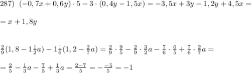 287)\; \; (-0,7x+0,6y)\cdot 5-3\cdot (0,4y-1,5x)=-3,5x+3y-1,2y+4,5x=\\\\=x+1,8y\\\\\\\frac{2}{9}(1,8-1\frac{1}{2}a)-1\frac{1}{6}(1,2-\frac{2}{7}a)=\frac{2}{9}\cdot \frac{9}{5}-\frac{2}{9}\cdot \frac{3}{2}a-\frac{7}{6}\cdot \frac{6}{5}+\frac{7}{6}\cdot \frac{2}{7}a=\\\\=\frac{2}{5}-\frac{1}{3}a-\frac{7}{5}+\frac{1}{3}a=\frac{2-7}{5}=-\frac{-5}{5}=-1