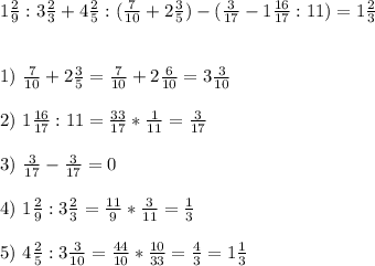 1\frac{2}{9}:3\frac{2}{3}+4\frac{2}{5}:(\frac{7}{10} +2\frac{3}{5})-(\frac{3}{17}-1\frac{16}{17}:11) =1\frac{2}{3}\\\\\\&#10;1)\ \frac{7}{10} + 2 \frac{3}{5} = \frac{7}{10} + 2 \frac{6}{10} = 3 \frac{3}{10} \\\\&#10;2)\ 1\frac{16}{17}:11=\frac{33}{17}*\frac{1}{11}=\frac{3}{17}\\\\3)\ \frac{3}{17}-\frac{3}{17}=0\\\\4)\ 1\frac{2}{9}:3\frac{2}{3}=\frac{11}{9}*\frac{3}{11}=\frac{1}{3}\\\\5)\ 4\frac{2}{5}:3 \frac{3}{10}=\frac{44}{10}*\frac{10}{33}=\frac{4}{3}=1\frac{1}{3}\\\\