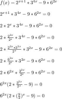 f(x)=2^{x+1}*3^{4x}-9*6^{2x} \\ \\ 2^{x+1}*3^{4x}-9*6^{2x} = 0 \\ \\ 2*2^{x}*3^{4x}-9*6^{2x} = 0\\ \\ 2* \frac{2^{2x}}{2^x} *3^{4x}-9*6^{2x} = 0\\ \\ 2* \frac{2^{2x}*3^{2x}}{2^x} *3^{2x}-9*6^{2x} = 0 \\ \\ 2* \frac{6^{2x}}{2^x} *3^{2x}-9*6^{2x} = 0 \\ \\ 2* 6^{2x}*\frac{3^{2x}}{2^x}-9*6^{2x} = 0 \\ \\ 6^{2x}(2*\frac{3^{2x}}{2^x}- 9)= 0 \\ \\ 6^{2x}(2*(\frac{9}{2})^x- 9)= 0