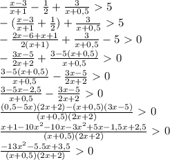 -\frac{x-3}{x+1} - \frac{1}{2} + \frac{3}{x+0,5} \ \textgreater \ 5&#10;\\- (\frac{x-3}{x+1} + \frac{1}{2} )+\frac{3}{x+0,5}\ \textgreater \ 5&#10;\\- \frac{2x-6+x+1}{2(x+1)} +\frac{3}{x+0,5}-5\ \textgreater \ 0&#10;\\- \frac{3x-5}{2x+2} + \frac{3-5(x+0,5)}{x+0,5} \ \textgreater \ 0&#10;\\ \frac{3-5(x+0,5)}{x+0,5}- \frac{3x-5}{2x+2}\ \textgreater \ 0&#10;\\ \frac{3-5x-2,5}{x+0,5} -\frac{3x-5}{2x+2}\ \textgreater \ 0&#10;\\ \frac{(0,5-5x)(2x+2)-(x+0,5)(3x-5)}{(x+0,5)(2x+2)} \ \textgreater \ 0&#10;\\ \frac{x+1-10x^2-10x-3x^2+5x-1,5x+2,5}{(x+0,5)(2x+2)} \ \textgreater \ 0&#10;\\ \frac{-13x^2-5.5x+3,5}{(x+0,5)(2x+2)} \ \textgreater \ 0