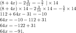 (8 + 4x) - 2 \frac{3}{14} = - \frac{5}{7} \: \: | \times 14 \\ (8 + 4x) \times 14 - 2 \frac{3}{14} \times 14 = - \frac{5}{7} \times 14 \\ 112 + 64x - 31 = - 10 \\64x = - 10 - 112 + 31 \\64x = - 122 + 31 \\64x = - 91.