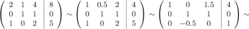 \displaystyle \left(\begin{array}{ccc}2&1&4\\0&1&1\\1&0&2\end{array}\right \left|\begin{array}{ccc}8\\0\\5\end{array}\right)\sim\left(\begin{array}{ccc}1&0.5&2\\ 0&1&1\\ 1&0&2\end{array}\right \left|\begin{array}{ccc}4\\0\\5\end{array}\right)\sim\left(\begin{array}{ccc}1&0&1.5\\ 0&1&1\\0&-0.5&0\end{array}\right \left|\begin{array}{ccc}4\\0\\ 1\end{array}\right)\sim\\ \\ \\