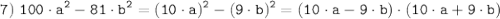 \tt \displaystyle 7) \; 100 \cdot a^2-81 \cdot b^2 = (10 \cdot a)^2 - (9 \cdot b)^2=(10 \cdot a - 9 \cdot b) \cdot (10 \cdot a + 9 \cdot b)