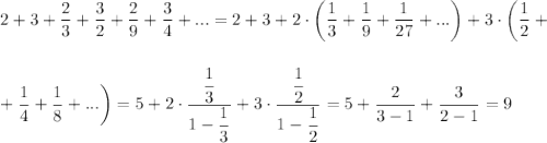 2+3+\dfrac{2}{3}+\dfrac{3}{2}+\dfrac{2}{9}+\dfrac{3}{4}+...=2+3+2\cdot\bigg(\dfrac{1}{3}+\dfrac{1}{9}+\dfrac{1}{27}+...\bigg)+3\cdot \bigg(\dfrac{1}{2}+\\ \\ \\ +\dfrac{1}{4}+\dfrac{1}{8}+...\bigg)=5+2\cdot \dfrac{\dfrac{1}{3}}{1-\dfrac{1}{3}}+3\cdot \dfrac{\dfrac{1}{2}}{1-\dfrac{1}{2}}=5+\dfrac{2}{3-1}+\dfrac{3}{2-1}=9