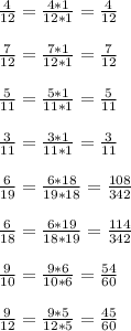 \frac{4}{12} = \frac{4*1}{12*1} = \frac{4}{12} \\ \\ 
 \frac{7}{12} = \frac{7*1}{12*1} = \frac{7}{12} \\ \\ 
 \frac{5}{11} = \frac{5*1}{11*1} = \frac{5}{11} \\ \\ 
 \frac{3}{11} = \frac{3*1}{11*1} = \frac{3}{11} \\ \\ 
 \frac{6}{19} = \frac{6*18}{19*18} = \frac{108}{342} \\ \\ 
 \frac{6}{18} = \frac{6*19}{18*19} = \frac{114}{342} \\ \\ 
 \frac{9}{10} = \frac{9*6}{10*6} = \frac{54}{60} \\ \\ 
 \frac{9}{12} = \frac{9*5}{12*5} = \frac{45}{60} 
