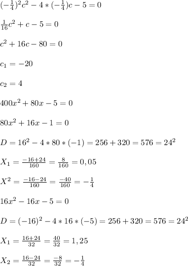 (- \frac{1}{4}) ^{2}c^{2} -4*(- \frac{1}{4})c-5=0\\\\ \frac{1}{16} c^{2}+c-5=0\\\\ c^{2}+16c-80=0\\\\c _{1}=-20\\\\c _{2}=4\\\\400x^{2} +80x -5=0\\\\80 x^{2}+16x-1=0\\\\D = 16 ^{2} -4*80*(-1)=256 + 320=576=24 ^{2}\\\\X _{1}= \frac{-16+24}{160}= \frac{8}{160}=0,05\\\\X ^{2}= \frac{-16-24}{160}= \frac{-40}{160}=- \frac{1}{4}\\\\\ 16 x^{2} -16x - 5=0\\\\D = (- 16) ^{2}-4*16*(-5)=256+320=576=24 ^{2} \\\\X _{1} = \frac{16+24}{32}= \frac{40}{32}=1,25\\\\X _{2}= \frac{16-24}{32} =\frac{-8}{32}=- \frac{1}{4}