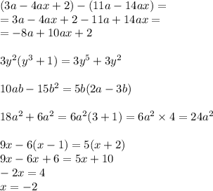 (3a - 4ax + 2) - (11a - 14ax) = \\ = 3a - 4ax + 2 - 11a + 14ax = \\ = - 8a + 10ax + 2 \\ \\ 3 {y}^{2} ( {y}^{3} + 1) = 3 {y}^{5} + 3 {y}^{2} \\ \\ 10ab - 15 {b}^{2} = 5b(2a - 3b) \\ \\ 18 {a}^{2} + 6 {a}^{2} = 6 {a}^{2} (3 + 1) = 6 {a}^{2} \times 4 = 24 {a}^{2} \\ \\ 9x - 6(x - 1) = 5(x + 2) \\ 9x - 6x + 6 = 5x + 10 \\ - 2x = 4 \\ x = - 2