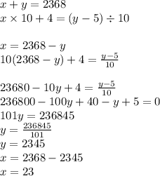 x + y = 2368 \\ x \times 10 + 4 =( y - 5) \div 10 \\ \\ x = 2368 - y \\ 10(2368 - y) + 4 = \frac{y - 5}{10} \\ \\ 23680 - 10y + 4 = \frac{y - 5}{10} \\ 236800 - 100y + 40 - y + 5 = 0 \\ 101y = 236845 \\ y = \frac{236845}{101} \\ y = 2345 \\ x = 2368 - 2345 \\ x = 23