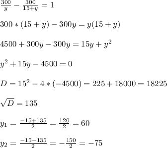 \frac{300}{y} - \frac{300}{15+ y}= 1 \\ \\ 300*(15+y) - 300y= y(15+y)\\ \\ 4500+300y-300y= 15y+y^{2}\\ \\ y^{2}+15y-4500=0\\ \\ D=15^{2}- 4*(-4500)= 225+18000= 18225\\ \\ \sqrt{D} =135\\ \\ y_{1} =\frac{-15+135}{2}= \frac{120}{2}= 60 \\ \\ y_{2} =\frac{-15-135}{2}= -\frac{150}{2}= - 75