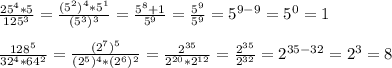 \frac{25^4*5}{125^3}= \frac{(5^2)^4*5^1}{(5^3)^3}= \frac{5^8+1}{5^9}= \frac{5^9}{5^9}=5^{9-9}=5^0=1\\\\ \frac{128^5}{32^4*64^2}= \frac{(2^7)^5}{(2^5)^4*(2^6)^2} =\frac{2^{35}}{2^{20}*2^{12}}= \frac{2^{35}}{2^{32}}=2^{35-32}= 2^3=8