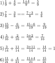 1)\frac{1}{9} + \frac{4}{9} = \frac{1+4}{9} = \frac{5}{9} \\ \\ &#10;2) \frac{7}{8}- \frac{3}{8} = = \frac{7-3}{8} = \frac{4}{8} \\ \\ &#10;3) \frac{15}{19} - \frac{6}{19} = \frac{15-6}{19} = \frac{9}{19} \\ \\ &#10;4) \frac{5}{16} + \frac{2}{16} = \frac{5+2}{16} = \frac{7}{16} \\ \\ &#10;5) \frac{3}{14} + \frac{11}{14} = \frac{3+11}{14} = \frac{14}{14}=1 \\ \\ &#10;6) \frac{11}{21} + \frac{4}{21} = \frac{11+4}{21} = \frac{15}{21}