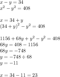 x - y=34 \\ {x}^{2} - {y}^{2} = 408 \\ \\ x = 34 + y \\ {(34 + y)}^{2} - {y}^{2} = 408\\ \\ 1156 + 68y + {y}^{2} - {y}^{2} = 408\\ 68y = 408 - 1156 \\ 68y = - 748\\ y = - 748 \div 68\\ y = - 11 \\ \\ x = 34 - 11 = 23