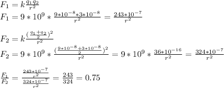 F_1 = k\frac{q_1q_2}{r^2} \\ F_1 = 9*10^9*\frac{9*10^{-8}*3*10^{-8}}{r^2} = \frac{243*10^{-7}}{r^2} \\ \\ F_2 = k\frac{ (\frac{q_1+q_2}{2})^2 }{r^2} \\ F_2 = 9*10^9*\frac{ (\frac{9*10^{-8}+3*10^{-8}}{2})^2 }{r^2} = 9*10^9*\frac{36*10^{-16}}{r^2} = \frac{324*10^{-7}}{r^2} \\ \\ \frac{F_1}{F_2} = \frac{\frac{243*10^{-7}}{r^2}}{ \frac{324*10^{-7}}{r^2} }= \frac{243}{324} =0.75