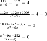 \frac{112}{x-9} - \frac{112}{x} =4\\\\ \frac{112x-112x+1008}{ x^{2} -9x}-4=0\\\\ \frac{1008-4 x^{2} +36x}{ x^{2} -9x} =0\\\\ \frac{ x^{2} -9x-252}{x(x-9)} =0