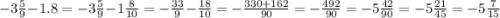 - 3 \frac{5}{9} - 1.8 = - 3 \frac{5}{9} - 1 \frac{8}{10} = - \frac{33}{9} - \frac{18}{10} = - \frac{330 + 162}{90} = - \frac{492}{90} = - 5 \frac{42}{90} = - 5 \frac{21}{45} = - 5 \frac{7}{15}