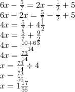 6x - \frac{5}{7} = 2x - \frac{1}{2} + 5 \\ 6x - 2x = \frac{5}{7} - \frac{1}{2 } + 5 \\ 4x = \frac{5}{7} + 4 \frac{1}{2} \\ 4x = \frac{5}{7} + \frac{9}{2} \\ 4x = \frac{10 + 63}{14} \\ 4x = \frac{73}{14} \\ x = \frac{73}{14} \div 4 \\ x = \frac{73}{56} \\ x = 1 \frac{17}{56}