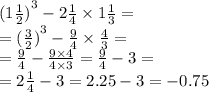 {(1 \frac{1}{2}) }^{3} - 2 \frac{1}{4} \times 1 \frac{1}{3} = \\ = {( \frac{3}{2} )}^{3} - \frac{9}{4} \times \frac{4}{3} = \\ = \frac{9}{4} - \frac{9 \times 4}{4 \times 3} = \frac{9}{4} - 3 = \\ = 2 \frac{1}{4} - 3 = 2.25 - 3 = - 0.75