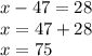 x - 47 = 28 \\ x= 47 + 28 \\ x = 75